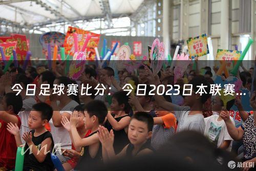 今日足球赛比分：今日2023日本联赛的比分预测是什么？（今日足球比分）