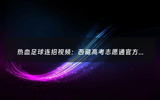 热血足球连招视频：西藏高考志愿通官方网站（西藏高考志愿app）