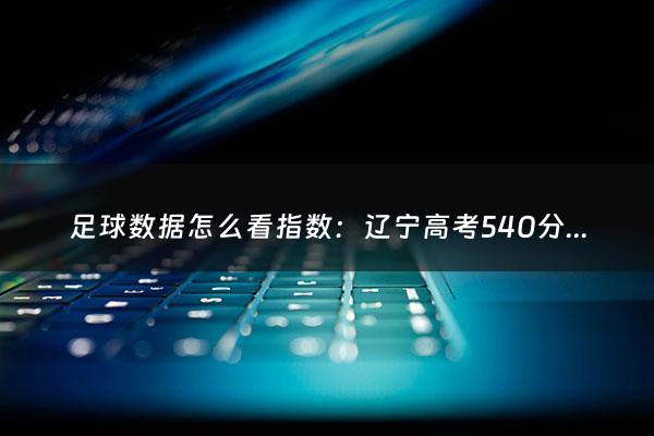 足球数据怎么看指数：辽宁高考540分算什么水平（辽宁高考500多分什么水平）