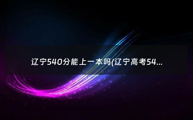 辽宁540分能上一本吗(辽宁高考540分算什么水平)