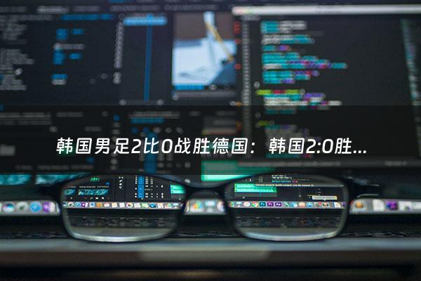 韩国男足2比0战胜德国：韩国2:0胜德国能进入十六强吗2018（韩国男足战绩）