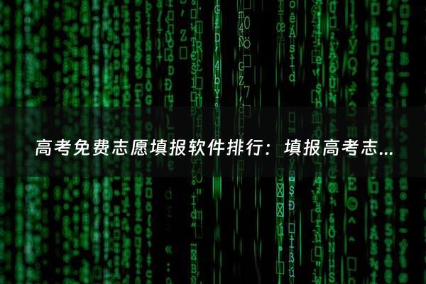 高考免费志愿填报软件排行：填报高考志愿的免费软件有哪些（高考免费志愿填报软件排行榜前十名）