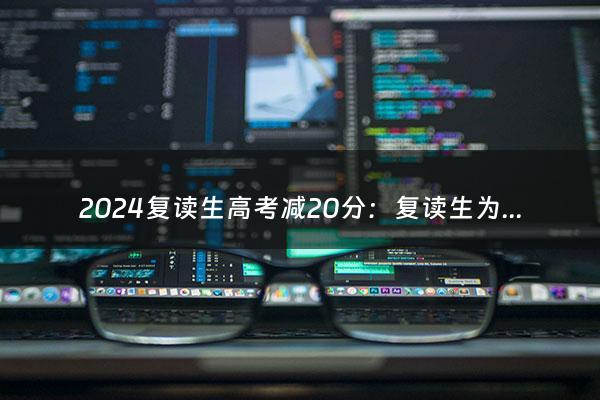 2024复读生高考减20分：复读生为什么要扣20分？（2022年复读高考）