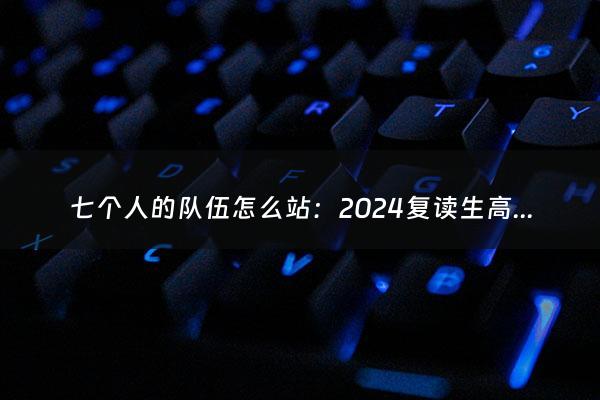 七个人的队伍怎么站：2024复读生高考减20分（2022年复读高考）