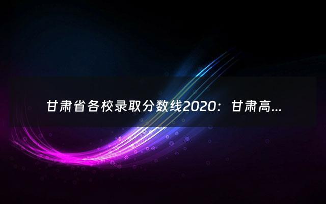 甘肃省各校录取分数线2020：甘肃高考分数线2020（甘肃各校录取分数线2021）