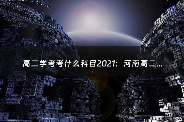 高二学考考什么科目2021：河南高二会考时间2021科目具体时间（高二学考是什么意思啊）