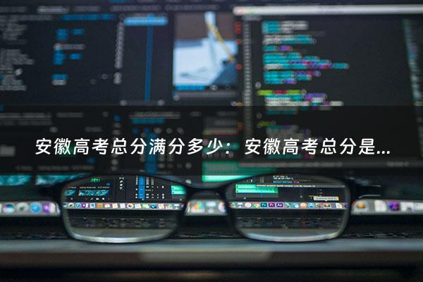 安徽高考总分满分多少：安徽高考总分是多少（安徽高考分总分多少）