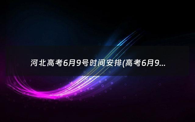 河北高考6月9号时间安排(高考6月9号时间安排)