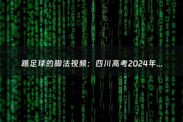 踢足球的脚法视频：四川高考2024年高考人数多少（2024年四川高考时间安排表）