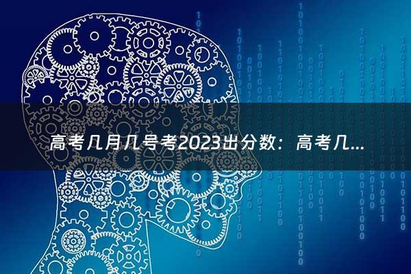 高考几月几号考2023出分数：高考几号出分数2023（高考几月几号2024）