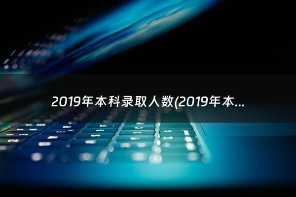 2019年本科录取人数(2019年本科录取)