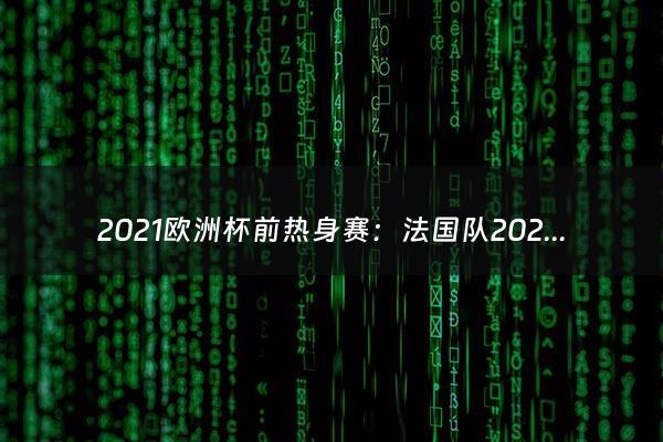 2021欧洲杯前热身赛：法国队2021欧洲杯大名单(世界冠军卫冕军再战欧洲豪强)（2021年欧洲杯热身赛）