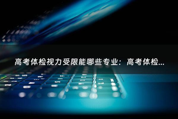 高考体检视力受限能哪些专业：高考体检视力受限能哪些专业（报考警校近视手术什么时候做）