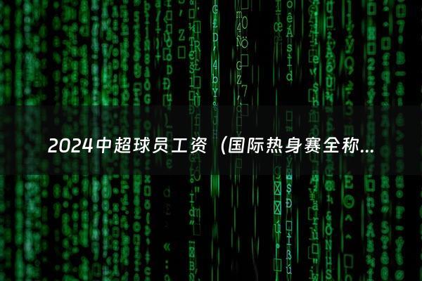 2024中超球员工资（国际热身赛全称）