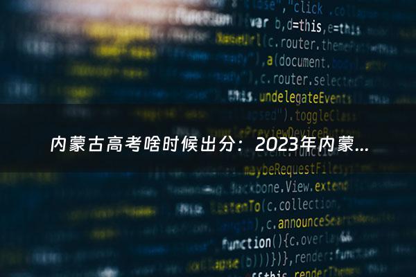 内蒙古高考啥时候出分：2023年内蒙古高考分数线什么时候公布（内蒙古高考成绩什么时候公布）