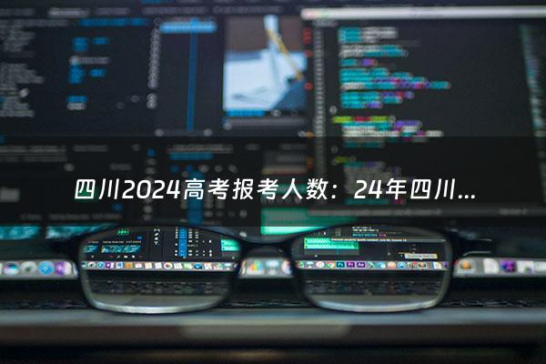 四川2024高考报考人数：24年四川高考人数（四川2024高考人数大概是多少）