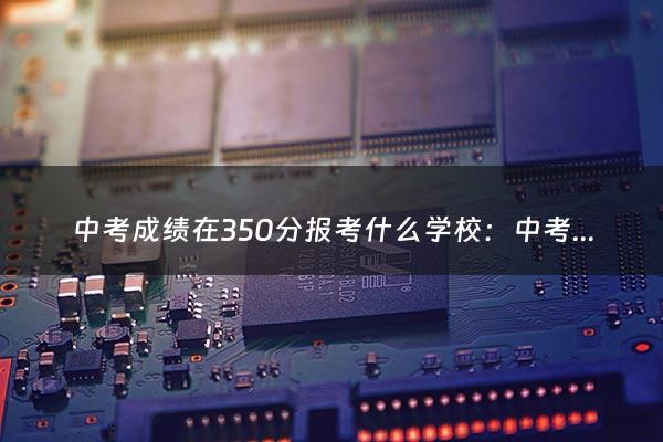 中考成绩在350分报考什么学校：中考350分能上什么学校？（中考350分能上什么）