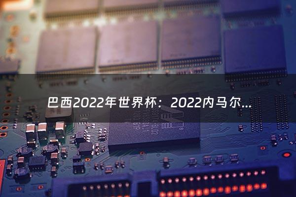 巴西2022年世界杯：2022内马尔世界杯是哪个队（巴西）（2022年世界杯巴西对韩国）