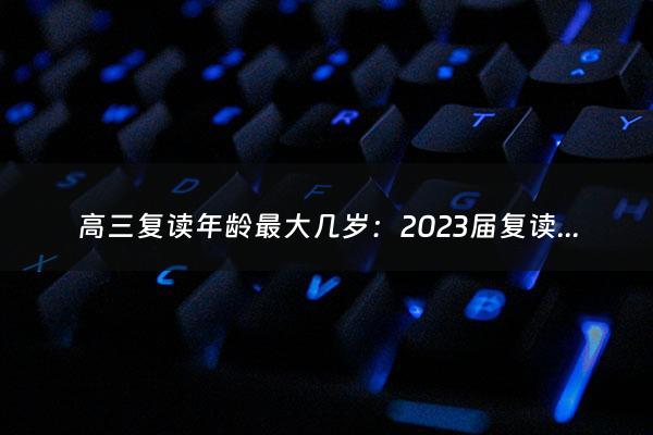 高三复读年龄最大几岁：2023届复读政策（今年高三复读有优势吗）