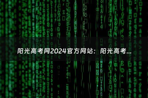 阳光高考网2024官方网站：阳光高考网官网怎么下载？（高考阳光网站）