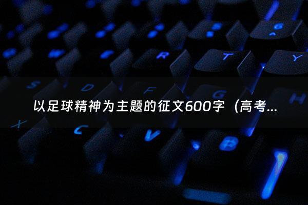 以足球精神为主题的征文600字（高考填报志愿时间截止时间）