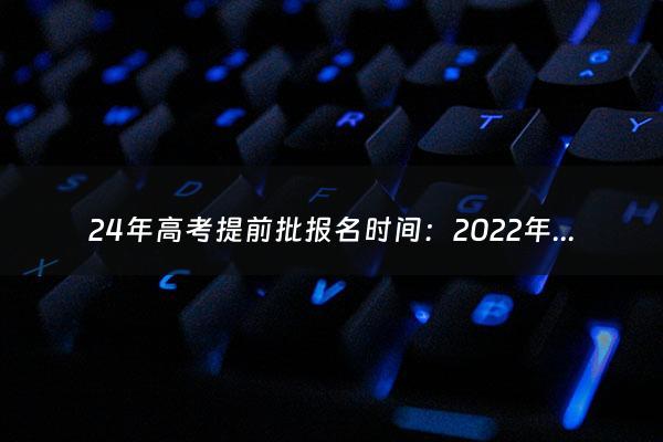 24年高考提前批报名时间：2022年高考提前批时间（高考提前批报名截止时间）