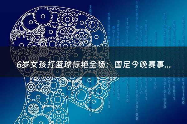 6岁女孩打篮球惊艳全场：国足今晚赛事直播几点（今晚国足比赛结果）