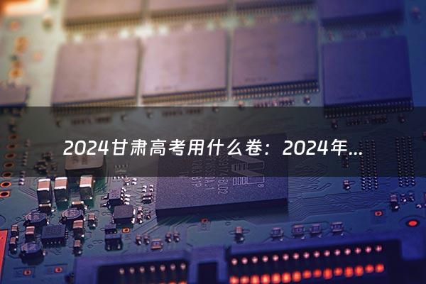 2024甘肃高考用什么卷：2024年哪些省份3+3模式（2021甘肃高考用什么卷子）