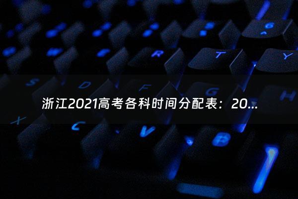 浙江2021高考各科时间分配表：2021高考理综答题顺序 怎么分配时间合理（浙江2021年高考录取分数线一览表）