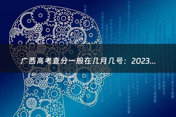 广西高考查分一般在几月几号：2023年广西高考分数公布时间（广西高考查分一般在几月几号查）