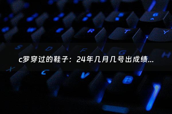 c罗穿过的鞋子：24年几月几号出成绩（二十四号几点出成绩）