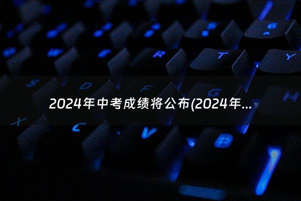 2024年中考成绩将公布(2024年高考时间科目表)