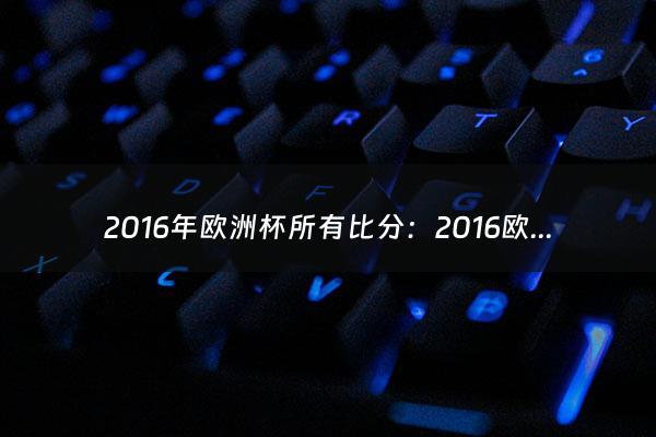 2016年欧洲杯所有比分：2016欧洲杯决赛法国VS葡萄牙比分结果是多少？（2021欧洲杯所有比分）