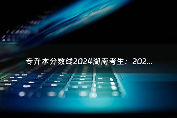 专升本分数线2024湖南考生：2024年成考分数线（专升本分数线湖南2020）