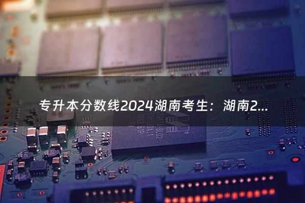 专升本分数线2024湖南考生：湖南2024年专升本考试是什么形式的？怎么考？（专升本分数线2024湖南）