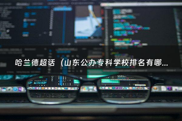 哈兰德超话（山东公办专科学校排名有哪些学校是公办）