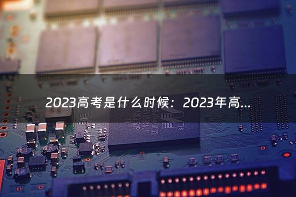 2023高考是什么时候：2023年高考时间是什么时候（高考成绩什么时候出来2023）