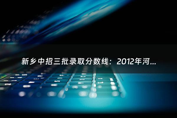 新乡中招三批录取分数线：2012年河南省新乡市中招考试分数及一中、附中录取分数线（新乡中招录取分数线2021第三批）